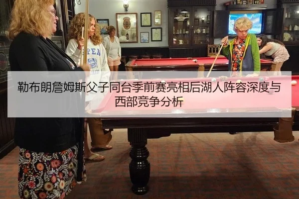 勒布朗詹姆斯父子同台季前赛亮相后湖人阵容深度与西部竞争分析 - hth